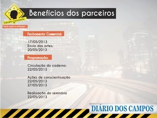 Benefícios dos parceiros
        o consciente
Trânsit
Você está na direção


                       Fechamento Comercial:

                       17/05/2013
                       Envio das artes:
                       20/05/2013

                       Programação:

                       Circulação do caderno:
                       22/05/2013

                       Ações de conscientização
                       22/05/2013
                       27/05/2013

                       Realização do seminário
                       22/05/2013
 