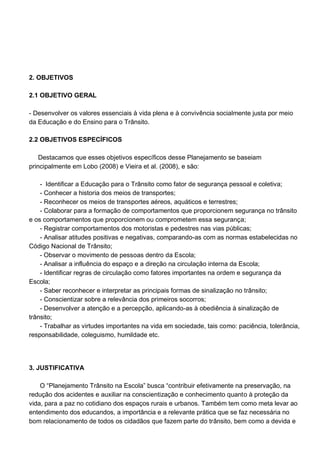 2. OBJETIVOS

2.1 OBJETIVO GERAL

- Desenvolver os valores essenciais à vida plena e à convivência socialmente justa por meio
da Educação e do Ensino para o Trânsito.

2.2 OBJETIVOS ESPECÍFICOS

    Destacamos que esses objetivos específicos desse Planejamento se baseiam
principalmente em Lobo (2008) e Vieira et al. (2008), e são:

    - Identificar a Educação para o Trânsito como fator de segurança pessoal e coletiva;
    - Conhecer a historia dos meios de transportes;
    - Reconhecer os meios de transportes aéreos, aquáticos e terrestres;
    - Colaborar para a formação de comportamentos que proporcionem segurança no trânsito
e os comportamentos que proporcionem ou comprometem essa segurança;
    - Registrar comportamentos dos motoristas e pedestres nas vias públicas;
    - Analisar atitudes positivas e negativas, comparando-as com as normas estabelecidas no
Código Nacional de Trânsito;
    - Observar o movimento de pessoas dentro da Escola;
    - Analisar a influência do espaço e a direção na circulação interna da Escola;
    - Identificar regras de circulação como fatores importantes na ordem e segurança da
Escola;
    - Saber reconhecer e interpretar as principais formas de sinalização no trânsito;
    - Conscientizar sobre a relevância dos primeiros socorros;
    - Desenvolver a atenção e a percepção, aplicando-as à obediência à sinalização de
trânsito;
    - Trabalhar as virtudes importantes na vida em sociedade, tais como: paciência, tolerância,
responsabilidade, coleguismo, humildade etc.




3. JUSTIFICATIVA

    O “Planejamento Trânsito na Escola” busca “contribuir efetivamente na preservação, na
redução dos acidentes e auxiliar na conscientização e conhecimento quanto à proteção da
vida, para a paz no cotidiano dos espaços rurais e urbanos. Também tem como meta levar ao
entendimento dos educandos, a importância e a relevante prática que se faz necessária no
bom relacionamento de todos os cidadãos que fazem parte do trânsito, bem como a devida e
 