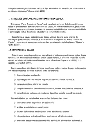 indispensável atenção e respeito, para que haja a harmonia tão almejada, os bons hábitos e
as atitudes adequadas” (Bogue et al., 2008).



4. ATIVIDADES DO PLANEJAMENTO TRÂNSITO NA ESCOLA

    O presente “Plano Trânsito na Escola” será trabalhado ao longo de todo ano letivo, por
todos os professores e demais funcionários da Escola, de forma interdisciplinar, procurando
integrar o assunto em diversas situações de pesquisa e atividades que envolvam criatividade
e participação efetiva dos alunos, educadores e comunidade escolar.

    Dessa forma, a equipe pedagógica da Escola utilizará de uma gama enorme de
estratégias para abordar a temática, e assim alcançar os objetivos do “Plano Trânsito na
Escola”. Logo a seguir são apresentadas as diversas atividades trabalhadas em “Classe” e
“Extra-classe”.

4.1 ATIVIDADES EM CLASSE

   Relembramos que existem diversos exemplos de projetos pedagógicos que tratam dessa
temática, em diferentes localidades do Brasil. Dessa maneira, o presente Projeto se espelha
nesses trabalhos, utilizando tais referências, especialmente de Bogue et al. (2008), Lobo
(2008) e Vieira et al. (2008).

  Como proposta de abordagem do tema, o professor poderá realizar debates e discussões
em classe enfocando assuntos diversos, como por exemplo:

      (1) desobediência à sinalização;

      (2) organização em sala de aula, no pátio, na calçada, na rua, no ônibus;

      (3) comportamento no interior do veículo;

      (4) comportamento das pessoas como motorista, ciclista, motociclista e pedestre; e

      (5) consciência da realidade, da mudança, da política social e consciência cidadã.

   Outra atividade a ser trabalhada é a produções de textos, tais como:

      (1) convivência entre as pessoas em sociedade;

      (2) a vida e a sociedade em que vivemos;

      (3) leitura e comentários da coleção de livros do cartunista Ziraldo;

      (4) interpretação de textos jornalísticos que tratam o trânsito da cidade;

      (5) análise de dados estatísticos sobre frota de veículos e número de acidentes; e
 