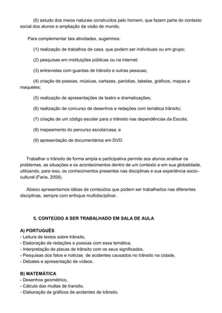 (6) estudo dos meios naturais construídos pelo homem, que fazem parte do contexto
social dos alunos e ampliação da visão de mundo.

   Para complementar tais atividades, sugerimos:

      (1) realização de trabalhos de casa, que podem ser individuais ou em grupo;

      (2) pesquisas em instituições públicas ou na internet;

      (3) entrevistas com guardas de trânsito e outras pessoas;

     (4) criação de poesias, músicas, cartazes, paródias, tabelas, gráficos, mapas e
maquetes;

      (5) realização de apresentações de teatro e dramatizações;

      (6) realização de concurso de desenhos e redações com temática trânsito;

      (7) criação de um código escolar para o trânsito nas dependências da Escola;

      (8) mapeamento do percurso escola/casa; e

      (9) apresentação de documentários em DVD.



     Trabalhar o trânsito de forma ampla e participativa permite aos alunos analisar os
problemas, as situações e os acontecimentos dentro de um contexto e em sua globalidade,
utilizando, para isso, os conhecimentos presentes nas disciplinas e sua experiência socio-
cultural (Faria, 2008).

   Abaixo apresentamos idéias de conteúdos que podem ser trabalhados nas diferentes
disciplinas, sempre com enfoque multidisciplinar.




      5. CONTEÚDO A SER TRABALHADO EM SALA DE AULA

A) PORTUGUÊS
- Leitura de textos sobre trânsito,
- Elaboração de redações e poesias com essa temática,
- Interpretação de placas de trânsito com os seus significados,
- Pesquisas dos fatos e noticias de acidentes causados no trânsito na cidade,
- Debates e apresentação de vídeos.

B) MATEMÁTICA
- Desenhos geométrico,
- Cálculo das multas de transito,
- Elaboração de gráficos de acidentes de trânsito.
 