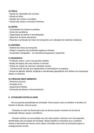 C) FÍSICA
- Estudo da velocidade dos veículos,
- Estudo do atrito,
- Direção dos ventos e os balões,
- Estudo das marés e correntes marítimas.

D) ARTES
- Composição de músicas e paródias,
- Cores dos semáforos,
- Organização de teatros e dramatizações,
- Desenhos de faixas educativas,
- Recortes e confecção de meios de transportes com utilização de materiais recicláveis.

E) HISTÓRIA
- História dos meios de transporte,
- Origem e aspectos das profissões ligadas ao trânsito,
- As grandes navegações – as caravelas portuguesas e espanhóis.

F) GEOGRAFIA
- O trânsito urbano, rural e nas grandes cidades,
- Noção de espaço das vias urbanas e ciclovias,
- Estudo de mapas de rodovias e estradas vicinais,
- Conhecimento das leis que regulamenta e institucializam os espaços,
- Estudo da altitude, latitude, longitude e coordenadas geográficas com ênfase nos transportes
aéreos e marítimos.

G) CIÊNCIAS/ MEIO AMBIENTE
- Primeiros socorros,
- Poluição do Ar,
- Aquecimento Global,
- Combustíveis fósseis e biocombustíveis.



6. ATIVIDADES EXTRA-CLASSE

   Há uma grande possibilidade de atividades “Extra-classe” para se trabalhar a temática do
trânsito na Escola, entre as quais:

   - Passeios ao redor da Escola para que os alunos possam conhecer as formas de
sinalização (faixas), placas e semáforos.

    - Passeio ciclístico na comunidade nas vias onde existem ciclovias e em vias especiais
identificadas para circulação de bicicletas. Nesse trabalho é importante que o professor
oriente e demonstre aos alunos como utilizar a bicicleta como meio de transporte seguro e
ecologicamente correto.
 