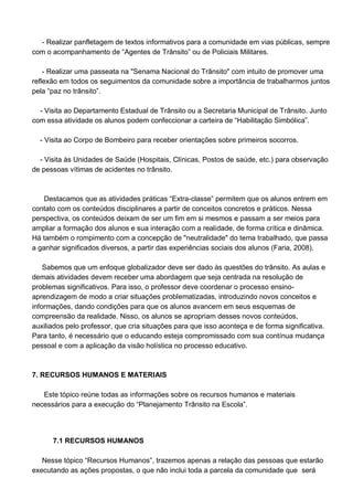 - Realizar panfletagem de textos informativos para a comunidade em vias públicas, sempre
com o acompanhamento de “Agentes de Trânsito” ou de Policiais Militares.

    - Realizar uma passeata na "Senama Nacional do Trânsito" com intuito de promover uma
reflexão em todos os seguimentos da comunidade sobre a importância de trabalharmos juntos
pela “paz no trânsito”.

  - Visita ao Departamento Estadual de Trânsito ou a Secretaria Municipal de Trânsito. Junto
com essa atividade os alunos podem confeccionar a carteira de “Habilitação Simbólica”.

  - Visita ao Corpo de Bombeiro para receber orientações sobre primeiros socorros.

  - Visita às Unidades de Saúde (Hospitais, Clínicas, Postos de saúde, etc.) para observação
de pessoas vítimas de acidentes no trânsito.



    Destacamos que as atividades práticas “Extra-classe” permitem que os alunos entrem em
contato com os conteúdos disciplinares a partir de conceitos concretos e práticos. Nessa
perspectiva, os conteúdos deixam de ser um fim em si mesmos e passam a ser meios para
ampliar a formação dos alunos e sua interação com a realidade, de forma crítica e dinâmica.
Há também o rompimento com a concepção de "neutralidade" do tema trabalhado, que passa
a ganhar significados diversos, a partir das experiências sociais dos alunos (Faria, 2008).

    Sabemos que um enfoque globalizador deve ser dado às questões do trânsito. As aulas e
demais atividades devem receber uma abordagem que seja centrada na resolução de
problemas significativos. Para isso, o professor deve coordenar o processo ensino-
aprendizagem de modo a criar situações problematizadas, introduzindo novos conceitos e
informações, dando condições para que os alunos avancem em seus esquemas de
compreensão da realidade. Nisso, os alunos se apropriam desses novos conteúdos,
auxiliados pelo professor, que cria situações para que isso aconteça e de forma significativa.
Para tanto, é necessário que o educando esteja compromissado com sua contínua mudança
pessoal e com a aplicação da visão holística no processo educativo.



7. RECURSOS HUMANOS E MATERIAIS

   Este tópico reúne todas as informações sobre os recursos humanos e materiais
necessários para a execução do “Planejamento Trânsito na Escola”.




      7.1 RECURSOS HUMANOS

   Nesse tópico “Recursos Humanos”, trazemos apenas a relação das pessoas que estarão
executando as ações propostas, o que não inclui toda a parcela da comunidade que será
 