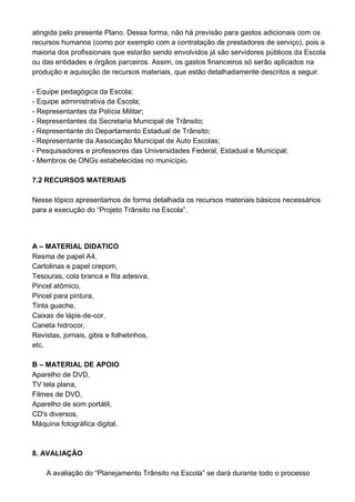 atingida pelo presente Plano. Dessa forma, não há previsão para gastos adicionais com os
recursos humanos (como por exemplo com a contratação de prestadores de serviço), pois a
maioria dos profissionais que estarão sendo envolvidos já são servidores públicos da Escola
ou das entidades e órgãos parceiros. Assim, os gastos financeiros só serão aplicados na
produção e aquisição de recursos materiais, que estão detalhadamente descritos a seguir.

- Equipe pedagógica da Escola;
- Equipe administrativa da Escola;
- Representantes da Polícia Militar;
- Representantes da Secretaria Municipal de Trânsito;
- Representante do Departamento Estadual de Trânsito;
- Representante da Associação Municipal de Auto Escolas;
- Pesquisadores e professores das Universidades Federal, Estadual e Municipal;
- Membros de ONGs estabelecidas no município.

7.2 RECURSOS MATERIAIS

Nesse tópico apresentamos de forma detalhada os recursos materiais básicos necessários
para a execução do “Projeto Trânsito na Escola”.




A – MATERIAL DIDATICO
Resma de papel A4,
Cartolinas e papel crepom,
Tesouras, cola branca e fita adesiva,
Pincel atômico,
Pincel para pintura,
Tinta guache,
Caixas de lápis-de-cor,
Caneta hidrocor,
Revistas, jornais, gibis e folhetinhos,
etc.

B – MATERIAL DE APOIO
Aparelho de DVD,
TV tela plana,
Filmes de DVD,
Aparelho de som portátil,
CD's diversos,
Máquina fotográfica digital.



8. AVALIAÇÃO

    A avaliação do “Planejamento Trânsito na Escola” se dará durante todo o processo
 