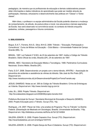 pedagógico, de maneira que os profissionais de educação e demais colaboradores possam
obter informações e dados indicativos do aprendizado que pode ser medido através da
participação, interesse, entusiasmo e desenvolvimento das práticas em “Classe” e “Extra-
classe”.

    Além disso, o professor e a equipe administrativa da Escola poderão observar a mudança
de comportamento, de atitude, de postura ética e moral, nos educandos e demais segmentos
da Escola. Isso será observado na convivência social, no contexto do trânsito enquanto
pedestres, ciclistas, passageiros e futuros condutores.




9. BIBLIOGRAFIA

Bogue, E.A.T.; Ferreira, M.A.S.; Silva, M.H.G. 2008. Trânsito - “Educação, Participação e
Consciência”. Curso de Mídias na Educação – Ciclo Básico – Universidade Federal de Campo
Grande (MS). 7p.

BRASIL. 1997. Lei Federal nº 9.503, de 23 de setembro de 1997. Institui o Código de Trânsito
Brasileiro. Diário Oficial da União, Brasília (DF), 24 de setembro de 1997.

BRASIL. MEC / Secretaria de Educação Média e Tecnológica. 1999. Parâmetros Curriculares
Nacionais. Ensino Médio. Brasília (DF).

Faria, E.O.F. 2008. Desenvolvendo um projeto com o tema trânsito. APATRU – Associação de
preventiva de acidentes e assistência às vitimas do trânsito. São José do Rio Preto (SP).
Disponível em:
http://www.transitocomvida.ufrj.br/DesenvolvendoProjetoComTemaTransito.asp

JESUS, DAMÁSIO. Notas ao art. 306 do Código de Trânsito Brasileiro: Crime de Embriaguez
ao Volante. Disponível em: http://www.transito.hpg.ig.com.br

Lobo, B.L. 2008. Projeto Trânsito. Disponível em:
 http://brunaleaolobo.blogspot.com/2008/08/projeto-transito.html

Prefeitura Municipal de Gurupi / Secretaria Municipal de Educação e Desporto (SEMED).
2005. Projeto Educação para o Trânsito. Gurupi (TO). 14p.

Rodrigues, J.N. 2007. Placar da Vida: uma analise do Programa ¨Paz no Trânsito” no Distrito
Federal. (Dissertação de Mestrado em Sociologia). Brasília. Universidade de Brasília. 116p.
Disponível em: http://biblioteca.universia.net/ficha.do?id=32144564

SALERA JÚNIOR, G. 2008. Projeto Capoeira Viva. Gurupi (TO). Disponível em:
http://recantodasletras.uol.com.br/artigos/1047416

SALERA JÚNIOR, G. 2008. Projeto Dança de Rua é Cidadania. Gurupi (TO). Disponível em:
 