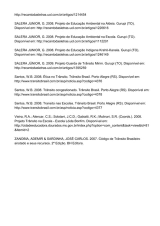 http://recantodasletras.uol.com.br/artigos/1214454

SALERA JUNIOR, G. 2008. Projeto de Educação Ambiental na Aldeia. Gurupi (TO).
Disponível em: http://recantodasletras.uol.com.br/artigos/1226616

SALERA JUNIOR, G. 2008. Projeto de Educação Ambiental na Escola. Gurupi (TO).
Disponível em: http://recantodasletras.uol.com.br/artigos/1112201

SALERA JUNIOR, G. 2008. Projeto de Educação Indígena Krahô-Kanela. Gurupi (TO).
Disponível em: http://recantodasletras.uol.com.br/artigos/1246149

SALERA JÚNIOR, G. 2009. Projeto Guarda de Trânsito Mirim. Gurupi (TO). Disponível em:
http://recantodasletras.uol.com.br/artigos/1395259

Santos, W.B. 2008. Ética no Trânsito. Trânsito Brasil. Porto Alegre (RS). Disponível em:
http://www.transitobrasil.com.br/asp/noticia.asp?codigo=4376

Santos, W.B. 2008. Trânsito congestionado. Trânsito Brasil. Porto Alegre (RS). Disponível em:
http://www.transitobrasil.com.br/asp/noticia.asp?codigo=4378

Santos, W.B. 2008. Transito nas Escolas. Trânsito Brasil. Porto Alegre (RS). Disponível em:
http://www.transitobrasil.com.br/asp/noticia.asp?codigo=4377

Vieira, R.A.; Alencar, C.S.; Solotani, J.C.D.; Gabiatti, R.K.; Mulinari, S.R. (Coords.). 2008.
Projeto Trânsito na Escola - Escola Lóide Bonfim. Disponível em:
http://cidadeeducadora.dourados.ms.gov.br/index.php?option=com_content&task=view&id=81
&Itemid=2

ZANOBIA, ADEMIR & SARDINHA, JOSÉ CARLOS. 2007. Código de Trânsito Brasileiro
anotado e seus recursos. 2ª Edição. BH Editora.
 
