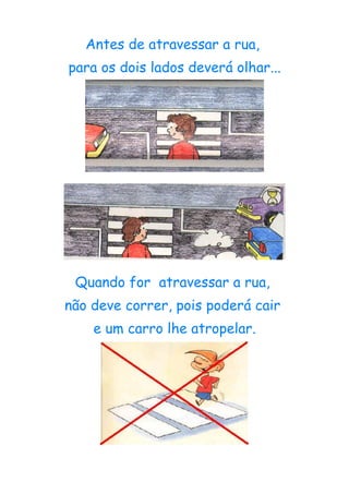 Antes de atravessar a rua,
para os dois lados deverá olhar...




 Quando for atravessar a rua,
não deve correr, pois poderá cair
    e um carro lhe atropelar.
 