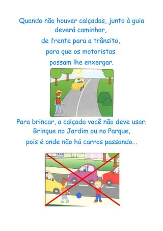Quando não houver calçadas, junto à guia
          deverá caminhar,
        de frente para a trânsito,
         para que os motoristas
          possam lhe enxergar.




Para brincar, a calçada você não deve usar.
     Brinque no Jardim ou no Parque,
   pois é onde não há carros passando...
 