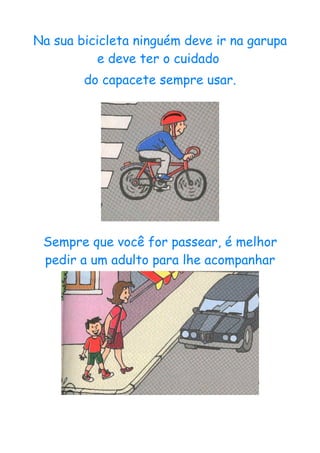 Na sua bicicleta ninguém deve ir na garupa
          e deve ter o cuidado
        do capacete sempre usar.




 Sempre que você for passear, é melhor
 pedir a um adulto para lhe acompanhar
 