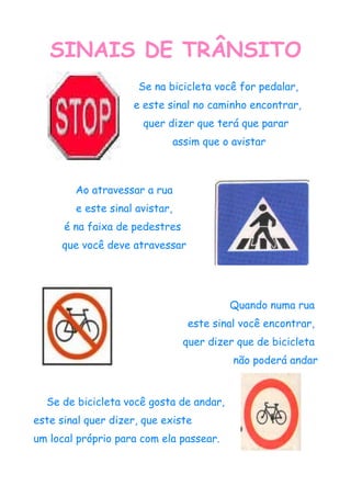 SINAIS DE TRÂNSITO
                     Se na bicicleta você for pedalar,
                    e este sinal no caminho encontrar,
                      quer dizer que terá que parar
                                assim que o avistar



        Ao atravessar a rua
        e este sinal avistar,
      é na faixa de pedestres
     que você deve atravessar




                                           Quando numa rua
                                   este sinal você encontrar,
                                  quer dizer que de bicicleta
                                            não poderá andar


  Se de bicicleta você gosta de andar,
este sinal quer dizer, que existe
um local próprio para com ela passear.
 