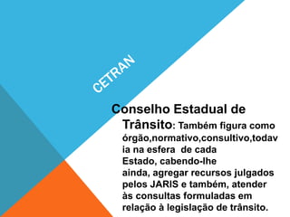 Conselho Estadual de
 Trânsito: Também figura como
 órgão,normativo,consultivo,todav
 ia na esfera de cada
 Estado, cabendo-lhe
 ainda, agregar recursos julgados
 pelos JARIS e também, atender
 às consultas formuladas em
 relação à legislação de trânsito.
 
