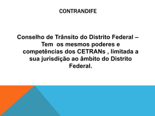CONTRANDIFE



Conselho de Trânsito do Distrito Federal –
       Tem os mesmos poderes e
 competências dos CETRANs , limitada a
   sua jurisdição ao âmbito do Distrito
                 Federal.
 