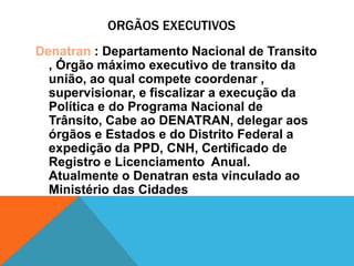 ORGÃOS EXECUTIVOS
Denatran : Departamento Nacional de Transito
  , Órgão máximo executivo de transito da
  união, ao qual compete coordenar ,
  supervisionar, e fiscalizar a execução da
  Política e do Programa Nacional de
  Trânsito, Cabe ao DENATRAN, delegar aos
  órgãos e Estados e do Distrito Federal a
  expedição da PPD, CNH, Certificado de
  Registro e Licenciamento Anual.
  Atualmente o Denatran esta vinculado ao
  Ministério das Cidades
 