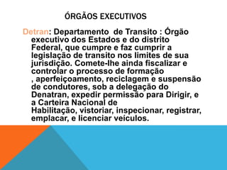 ÓRGÃOS EXECUTIVOS
Detran: Departamento de Transito : Órgão
  executivo dos Estados e do distrito
  Federal, que cumpre e faz cumprir a
  legislação de transito nos limites de sua
  jurisdição. Comete-lhe ainda fiscalizar e
  controlar o processo de formação
  , aperfeiçoamento, reciclagem e suspensão
  de condutores, sob a delegação do
  Denatran, expedir permissão para Dirigir, e
  a Carteira Nacional de
  Habilitação, vistoriar, inspecionar, registrar,
  emplacar, e licenciar veículos.
 