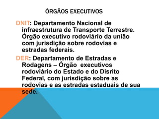 ÓRGÃOS EXECUTIVOS
DNIT: Departamento Nacional de
 infraestrutura de Transporte Terrestre.
 Órgão executivo rodoviário da união
 com jurisdição sobre rodovias e
 estradas federais.
DER: Departamento de Estradas e
 Rodagens – Órgão executivos
 rodoviário do Estado e do Disrito
 Federal, com jurisdição sobre as
 rodovias e as estradas estaduais de sua
 sede.
 