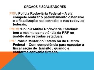 ÓRGÃOS FISCALIZADORES
PRF: Policia Rodoviária Federal – A ela
  compete realizar o patrulhamento ostensivo
  e a fiscalização nas estradas e nas rodovias
  federais.
PMRV :Policia Militar Rodoviária Estadual:
  tem a mesma competência da PRF no
  âmbito das estradas estaduais.
PM: Policia Militar do Estado ou do Distrito
  Federal – Com competência para executar a
  fiscalização de transito , quando e
  conforme convenio firmado.
 