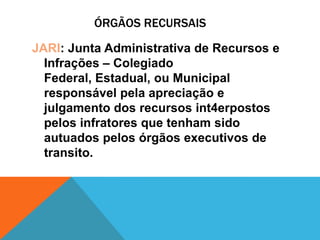 ÓRGÃOS RECURSAIS

JARI: Junta Administrativa de Recursos e
  Infrações – Colegiado
  Federal, Estadual, ou Municipal
  responsável pela apreciação e
  julgamento dos recursos int4erpostos
  pelos infratores que tenham sido
  autuados pelos órgãos executivos de
  transito.
 