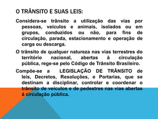 O TRÂNSITO E SUAS LEIS:
Considera-se trânsito a utilização das vias por
  pessoas, veículos e animais, isolados ou em
  grupos, conduzidos ou não, para fins de
  circulação, parada, estacionamento e operação de
  carga ou descarga.
O trânsito de qualquer natureza nas vias terrestres do
  território   nacional,   abertas     à    circulação
  pública, rege-se pelo Código de Trânsito Brasileiro.
Compõe-se a        LEGISLAÇÃO DE TRÂNSITO de
  leis, Decretos, Resoluções, e Portarias, que se
  destinam a disciplinar, controlar e coordenar o
  trânsito de veículos e de pedestres nas vias abertas
  á circulação pública.
 