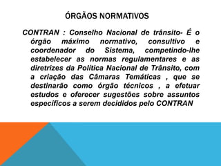 ÓRGÃOS NORMATIVOS
CONTRAN : Conselho Nacional de trânsito- É o
  órgão máximo normativo, consultivo e
  coordenador do Sistema, competindo-lhe
  estabelecer as normas regulamentares e as
  diretrizes da Política Nacional de Trânsito, com
  a criação das Câmaras Temáticas , que se
  destinarão como órgão técnicos , a efetuar
  estudos e oferecer sugestões sobre assuntos
  específicos a serem decididos pelo CONTRAN
 