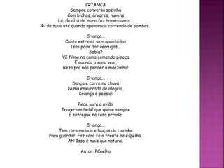 CRIANÇA
Sempre conversa sozinha
Com bichos, árvores, nuvens
Lá, do alto do muro faz travessuras...
Ri de tudo até quando apavorada correndo de pombos.
Criança...
Conta estrelas sem apontá-las
Isso pode dar verrugas...
Sabia?
Vê filme na cama comendo pipoca
E quando o sono vem,
Reza pra não perder a mãezinha!
Criança...
Dança e corre na chuva
Numa enxurrada de alegria,
Criança é poesia!
Pede para o avião
Trazer um bebê que quase sempre
É entregue na casa errada.
Criança...
Tem cara melada e louças da cozinha
Para guardar. Faz cara feia frente ao espelho.
Ah! Isso é mais que natural.
Autor: PCoelho
 