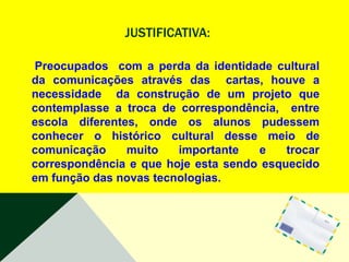 JUSTIFICATIVA:

Preocupados com a perda da identidade cultural
da comunicações através das cartas, houve a
necessidade da construção de um projeto que
contemplasse a troca de correspondência, entre
escola diferentes, onde os alunos pudessem
conhecer o histórico cultural desse meio de
comunicação     muito   importante   e    trocar
correspondência e que hoje esta sendo esquecido
em função das novas tecnologias.
 