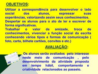 OBJETIVOS:
Utilizar a correspondência para desenvolver o lado
social       dos        alunos,      expressar       suas
experiências, valorizando assim seus conhecimentos.
Despertar os alunos para o ato de ler e escrever de
forma significativas.
Trabalhar      o    valor   da    amizade,     troca   de
conhecimentos, vivenciar a função social da escrita
conhecendo vários tipos e formas de comunicação (
foto, carta, bilhete cartões, convites e etc.)
                          AVALIAÇÃO:
           Os alunos serão avaliados pelo interesse
           neste meio de comunicação , pelo
           desenvolvimento da atividade proposta
           em tempo hábil, comportamento e
           criatividade relacionados ao passeio.
 