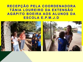 RECEPÇÃO PELA COORDENADORA
 TÂNIA LOUREIRO DA EXTENSÃO
AGÁPITO BOEIRA AOS ALUNOS DA
       E S C O L A E . P. M . J . D
 