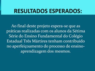 Ao final deste projeto espera-se que as
práticas realizadas com os alunos da Sétima
 Série do Ensino Fundamental do Colégio
Estadual Três Mártires tenham contribuído
no aperfeiçoamento do processo de ensino-
        aprendizagem dos mesmos.
 