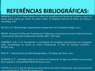 BARBOSA, R. U., et al. Aulas práticas no ensino de disciplinas da Ciências da Natureza a partir de
relatos dessa prática por alunos do ensino médio. II Simpósio Nacional de Ensino de Ciência e
Tecnologia, 2010.

BLACK, G. K., Microbiologia: fundamentos e perspectivas. Ed. Guanabara Koogan, 2002.

BRASIL. Secretaria de Educação Fundamental. Parâmetros curriculares nacionais: Ciências Naturais
/ Secretaria de Educação Fundamental. Brasília: MEC / SEF, 1998.

LIMBERGE, K.M. et al. Investigando a contribuição de atividades experimentais nas concepções
sobre microbiologia de alunos do ensino fundamental. X Salão de Iniciação Científica –
PUCRS, 2009.

RUIZ, R. L. Manual Prático de Microbiologia Básica. Ed. Edusp, São Paulo, 2000.

SCHÄFER, R. F., Atividades práticas no ensino do tratamento da água com ênfase nos processos
físico-químicos. Universidade Federal do Paraná, 2007.

ZANON, D., et al. A aula de ciências nas séries iniciais do ensino fundamental: ações que favorecem
 