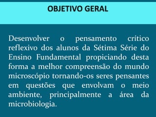 Desenvolver o pensamento crítico
reflexivo dos alunos da Sétima Série do
Ensino Fundamental propiciando desta
forma a melhor compreensão do mundo
microscópio tornando-os seres pensantes
em questões que envolvam o meio
ambiente, principalmente a área da
microbiologia.
 