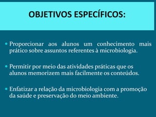 OBJETIVOS ESPECÍFICOS:

 Proporcionar aos alunos um conhecimento mais
  prático sobre assuntos referentes à microbiologia.

 Permitir por meio das atividades práticas que os
  alunos memorizem mais facilmente os conteúdos.

 Enfatizar a relação da microbiologia com a promoção
  da saúde e preservação do meio ambiente.
 