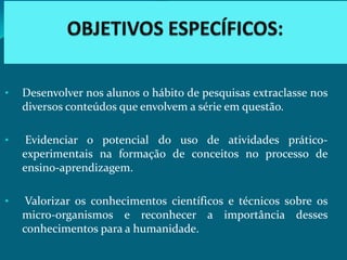 •   Desenvolver nos alunos o hábito de pesquisas extraclasse nos
    diversos conteúdos que envolvem a série em questão.

•    Evidenciar o potencial do uso de atividades prático-
    experimentais na formação de conceitos no processo de
    ensino-aprendizagem.

•    Valorizar os conhecimentos científicos e técnicos sobre os
    micro-organismos e reconhecer a importância desses
    conhecimentos para a humanidade.
 