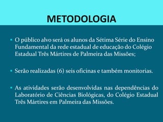 METODOLOGIA
 O público alvo será os alunos da Sétima Série do Ensino
 Fundamental da rede estadual de educação do Colégio
 Estadual Três Mártires de Palmeira das Missões;

 Serão realizadas (6) seis oficinas e também monitorias.


 As atividades serão desenvolvidas nas dependências do
 Laboratório de Ciências Biológicas, do Colégio Estadual
 Três Mártires em Palmeira das Missões.
 