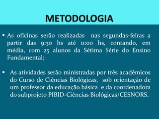  As oficinas serão realizadas nas segundas-feiras a
  partir das 9:30 hs até 11:00 hs, contando, em
  média, com 25 alunos da Sétima Série do Ensino
  Fundamental;

 As atividades serão ministradas por três acadêmicos
  do Curso de Ciências Biológicas, sob orientação de
  um professor da educação básica e da coordenadora
  do subprojeto PIBID-Ciências Biológicas/CESNORS.
 