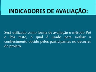 Será utilizado como forma de avaliação o método Pré
e Pós teste, o qual é usado para avaliar o
conhecimento obtido pelos participantes no decorrer
do projeto.
 