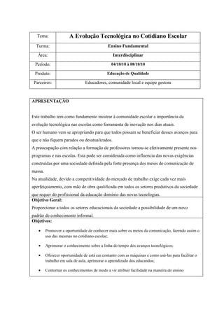 Tema:                A Evolução Tecnológica no Cotidiano Escolar
  Turma:                                     Ensino Fundamental

   Área:                                        Interdisciplinar

 Período:                                      04/10/10 à 08/10/10

 Produto:                                    Educação de Qualidade

 Parceiros:                     Educadores, comunidade local e equipe gestora



APRESENTAÇÃO


Este trabalho tem como fundamento mostrar à comunidade escolar a importância da
evolução tecnológica nas escolas como ferramenta de inovação nos dias atuais.
O ser humano vem se apropriando para que todos possam se beneficiar desses avanços para
que e não fiquem parados ou desatualizados.
A preocupação com relação a formação de professores tornou-se efetivamente presente nos
programas e nas escolas. Esta pode ser considerada como influencia das novas exigências
construídas por uma sociedade definida pela forte presença dos meios de comunicação de
massa.
Na atualidade, devido a competitividade do mercado de trabalho exige cada vez mais
aperfeiçoamento, com mão de obra qualificada em todos os setores produtivos da sociedade
que requer do profissional da educação domínio das novas tecnologias.
Objetivo Geral:
Proporcionar a todos os setores educacionais da sociedade a possibilidade de um novo
padrão de conhecimento informal.
Objetivos:

   •     Promover a oportunidade de conhecer mais sobre os meios da comunicação, fazendo assim o
         uso das mesmas no cotidiano escolar;

   •     Aprimorar o conhecimento sobre a linha do tempo dos avanços tecnológicos;

   •     Oferecer oportunidade de está em contanto com as máquinas e como usá-las para facilitar o
         trabalho em sala de aula, aprimorar o aprendizado dos educandos;

   •     Contornar os conhecimentos de modo a vir atribuir facilidade na maneira do ensino
 