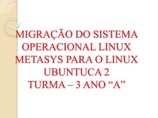 MIGRAÇÃO DO SISTEMA
 OPERACIONAL LINUX
METASYS PARA O LINUX
    UBUNTUCA 2
  TURMA – 3 ANO “A”
 