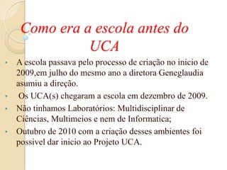 Como era a escola antes do
               UCA
•   A escola passava pelo processo de criação no inicio de
    2009,em julho do mesmo ano a diretora Geneglaudia
    asumiu a direção.
•    Os UCA(s) chegaram a escola em dezembro de 2009.
•   Não tinhamos Laboratórios: Multidisciplinar de
    Ciências, Multimeios e nem de Informatica;
•   Outubro de 2010 com a criação desses ambientes foi
    possivel dar inicio ao Projeto UCA.
 