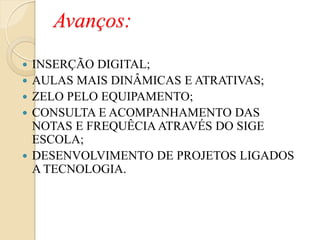 Avanços:
   INSERÇÃO DIGITAL;
   AULAS MAIS DINÂMICAS E ATRATIVAS;
   ZELO PELO EQUIPAMENTO;
   CONSULTA E ACOMPANHAMENTO DAS
    NOTAS E FREQUÊCIA ATRAVÉS DO SIGE
    ESCOLA;
   DESENVOLVIMENTO DE PROJETOS LIGADOS
    A TECNOLOGIA.
 