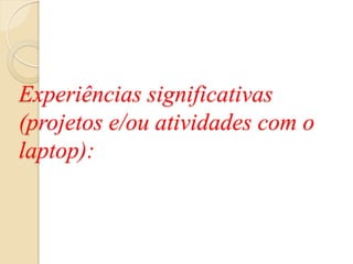 Experiências significativas
(projetos e/ou atividades com o
laptop):
 