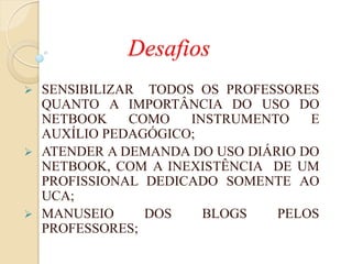 Desafios
 SENSIBILIZAR TODOS OS PROFESSORES
  QUANTO A IMPORTÂNCIA DO USO DO
  NETBOOK    COMO   INSTRUMENTO    E
  AUXÍLIO PEDAGÓGICO;
 ATENDER A DEMANDA DO USO DIÁRIO DO
  NETBOOK, COM A INEXISTÊNCIA DE UM
  PROFISSIONAL DEDICADO SOMENTE AO
  UCA;
 MANUSEIO     DOS    BLOGS    PELOS
  PROFESSORES;
 