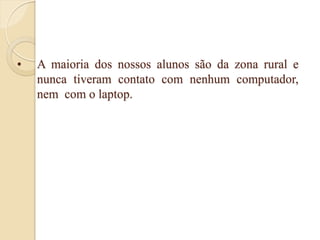 •   A maioria dos nossos alunos são da zona rural e
    nunca tiveram contato com nenhum computador,
    nem com o laptop.
 
