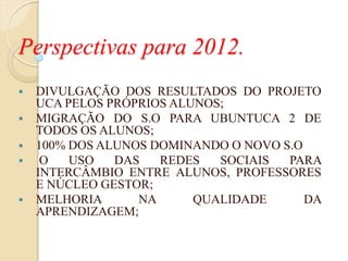 Perspectivas para 2012.
   DIVULGAÇÃO DOS RESULTADOS DO PROJETO
    UCA PELOS PRÓPRIOS ALUNOS;
   MIGRAÇÃO DO S.O PARA UBUNTUCA 2 DE
    TODOS OS ALUNOS;
   100% DOS ALUNOS DOMINANDO O NOVO S.O
    O   USO   DAS   REDES   SOCIAIS  PARA
    INTERCÂMBIO ENTRE ALUNOS, PROFESSORES
    E NÚCLEO GESTOR;
   MELHORIA      NA      QUALIDADE      DA
    APRENDIZAGEM;
 