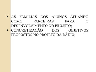  AS FAMILIAS DOS ALUNOS ATUANDO
  COMO      PARCEIRAS      PARA      O
  DESENVOLVIMENTO DO PROJETO;
 CONCRETIZAÇÃO      DOS     OBJETIVOS
  PROPOSTOS NO PROJETO DA RÁDIO;
 