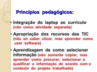 Princípios  pedagógicos: Integração  do  laptop  ao  currículo  (não  como  atividade  separada) Apropriação  dos  recursos  das  TIC  (não  só  saber  clicar,  mas  aprender  como  usar  software) Aprendizagem  de  como  selecionar  informação  (não  somente  copiar,  mas  aprender  como  procurar,  selecionar  e  qualificar  a  informação  de  acordo  com o  contexto  do  projeto  trabalhado) 
