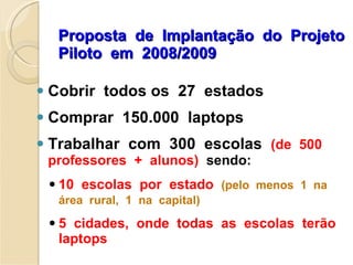 Proposta  de  Implantação  do  Projeto  Piloto  em  2008/2009 Cobrir  todos os  27  estados  Comprar  150.000  laptops Trabalhar  com  300  escolas  (de  500 professores  +  alunos)   sendo: 10  escolas  por  estado  (pelo  menos  1  na  área  rural,  1  na  capital) 5  cidades,  onde  todas  as  escolas  terão  laptops 