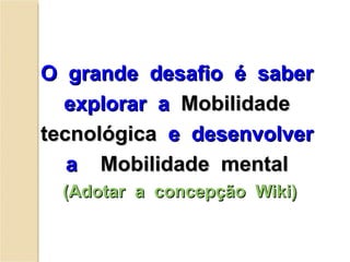 O  grande  desafio  é  saber  explorar  a  Mobilidade  tecnológica   e  desenvolver  a  Mobilidade  mental  (Adotar  a  concepção  Wiki) 