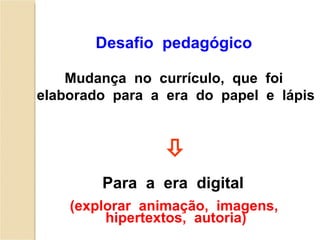Desafio  pedagógico  Para  a  era  digital   (explorar  animação,  imagens,  hipertextos,  autoria) Mudança  no  currículo,  que  foi  elaborado  para  a  era  do  papel  e  lápis 