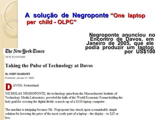 A  solução  de  Negroponte   “One  laptop  per  child - OLPC” Negroponte  anunciou  no Encontro  de  Davos,  em  Janeiro  de  2005,  que  ele  podia  produzir  um  laptop  por  US$100 