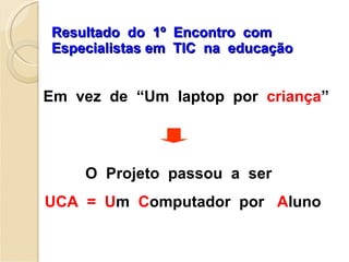 Resultado  do  1º  Encontro  com  Especialistas em  TIC  na  educação O  Projeto  passou  a  ser  UCA  =  U m  C omputador  por  A luno Em  vez  de  “Um  laptop  por  criança ” 