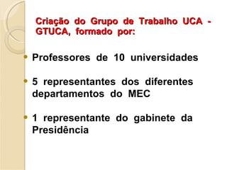 Criação  do  Grupo  de  Trabalho  UCA  -  GTUCA,  formado  por: Professores  de  10  universidades 5  representantes  dos  diferentes  departamentos  do  MEC 1  representante  do  gabinete  da  Presidência 